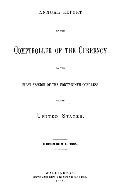 handle is hein.usccsset/usconset50817 and id is 1 raw text is: 


          ANNUAL REPORT




                 OF THE





COMPTROLLER OF THE CURRENCY



                 TO THE


FIRST SESSION OF THE FORTY-NINTH CONGRESS



             OF. THE


U N ITED


STATES.


    DECEMBER 1, 1SS.S








    WASHINGTON:
GOVERNMENT PRINTING OFFICE.
         1885.


