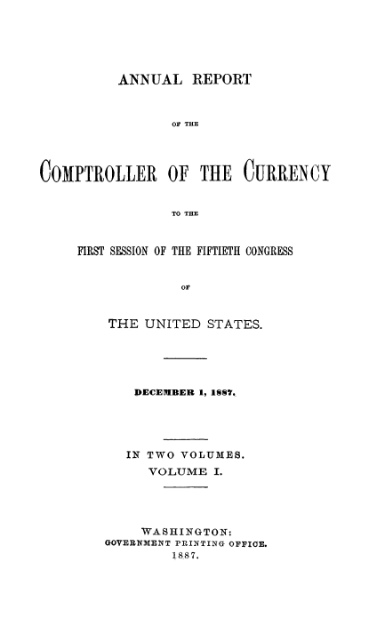 handle is hein.usccsset/usconset50818 and id is 1 raw text is: 






          ANNUAL REPORT



                 OF THE




COMPTROLLER OF THE CURRENCY


                 TO THE


FIRST SESSION OF THE FIFTIETH CONGRESS


             OF


    THE UNITED STATES.


    DECEMIBER 1, 1S7q.





    IN TWO VOLUMES.
      VOLUME I.




      WASHINGTON:
GOVERNMENT PRINTING OFFICE.
         1887.


