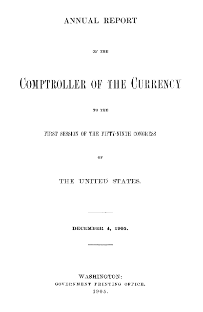 handle is hein.usccsset/usconset50819 and id is 1 raw text is: 


           ANNUAL REPORT




                  OF THE






COMPTROLLER OF THE CURRENCY



                  TO THE


FIRST SESSION OF THE FIFTY-NINTH CONGRESS



             OF




    TIE TJNITE-D STATES.


    DECEIIBER 4, 1905.








      WASHINGTON:
GOVERNMENT PRINTING OFFICE.
         1905.


