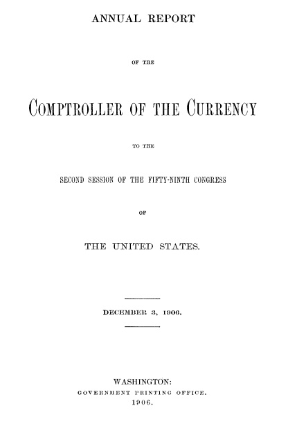 handle is hein.usccsset/usconset50820 and id is 1 raw text is: 
           ANNUAL REPORT




                  OF THE





COMPTROLLER OF THE CURRENCY



                  TO THE


SECOND SESSION OF THE FIFTY-NINTI CONGRESS



              OF



    THE UNITED STATES.


    DECEMBER 3, 1906.








      WASHINGTON:
GOVERNMENT P'RINTING OFFICE.
         1906.


