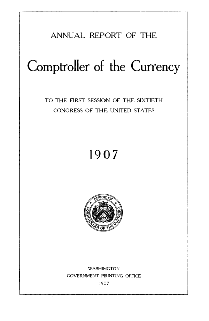 handle is hein.usccsset/usconset50821 and id is 1 raw text is: 




ANNUAL REPORT OF THE


Comptroller of the Currency




    TO THE FIRST SESSION OF THE SIXTIETH
      CONGRESS OF THE UNITED STATES







               1907


     WASHINGTON
GOVERNMENT PRINTING OFFICE
        1907



