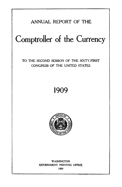 handle is hein.usccsset/usconset50823 and id is 1 raw text is: 




ANNUAL REPORT OF THE


Comptroller of the Currency




   TO THE SECOND SESSION OF THE SIXTY-FIRST
       CONGRESS OF THE UNITED STATES






                1909


     WASHINGTON
GOVERNMENT PRINTING OFFICE


