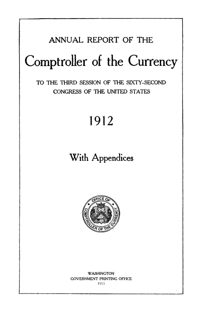 handle is hein.usccsset/usconset50826 and id is 1 raw text is: 




ANNUAL REPORT OF THE


Comptroller of the Currency


   TO THE THIRD SESSION OF THE SIXTY-SECOND
       CONGRESS OF THE UNITED STATES




                 1912




           With Appendices


    WASHINGTON
GOVERNMENT PRINTING OFFICE
       1913


