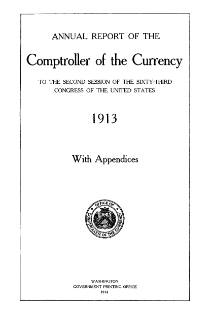 handle is hein.usccsset/usconset50827 and id is 1 raw text is: 




      ANNUAL REPORT OF THE



Comptroller of the Currency


   TO THE SECOND SESSION OF THE SIXTY-THIRD
       CONGRESS OF THE UNITED STATES




                1913





           With Appendices


    WASHINGTON
GOVERNMENT PRINTING OFFICE
       1914



