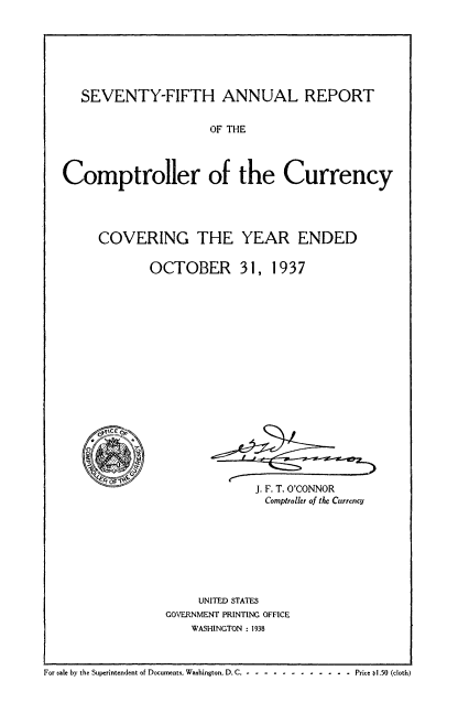 handle is hein.usccsset/usconset50839 and id is 1 raw text is: 







   SEVENTY-FIFTH ANNUAL REPORT


                     OF THE




Comptroller of the Currency


COVERING THE YEAR ENDED


       OCTOBER 31, 1937


J. F. T. O'CONNOR
Comptroller of the Currency


     UNITED STATES
GOVERNMENT PRINTING OFFICE
    WASHINGTON : 1938


For sale by the Superintendent of Documents, Washington, D.C. - -- -----------      Price I.50 (cloth)


