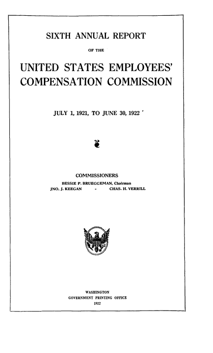 handle is hein.usccsset/usconset50845 and id is 1 raw text is: 





       SIXTH ANNUAL REPORT

                  OF THE



UNITED STATES EMPLOYEES'


COMPENSATION COMMISSION


JULY 1, 1921, TO JUNE 30, 1922











       COMMISSIONERS
   BESSIE P. BRUEGGEMAN, Chairman
JNO. J. KEEGAN  -    CHAS. H. VERRILL


    WASHINGTON
GOVERNMENT PRINTING OFFICE
       1922


