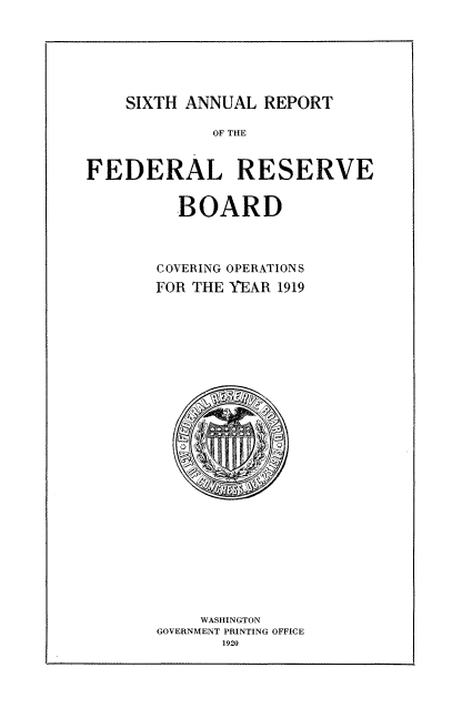 handle is hein.usccsset/usconset50856 and id is 1 raw text is: 







SIXTH ANNUAL REPORT


             OF THE


FEDERAL RESERVE


         BOARD



       COVERING OPERATIONS
       FOR THE YEAR 1919


    WASHINGTON
GOVERNMENT PRINTING OFFICE
       1920


