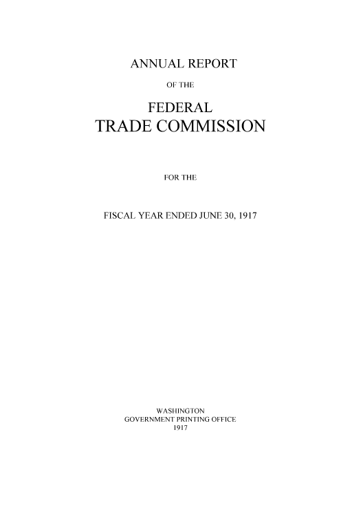 handle is hein.usccsset/usconset50857 and id is 1 raw text is: 






ANNUAL REPORT


           OF THE


        FEDERAL

TRADE COMMISSION





           FOR THE




 FISCAL YEAR ENDED JUNE 30, 1917























         WASHINGTON
     GOVERNMENT PRINTING OFFICE
            1917


