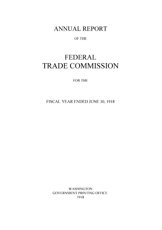 handle is hein.usccsset/usconset50858 and id is 1 raw text is: 






ANNUAL REPORT

       OF THE




    FEDERAL


TRADE COMMISSION


          FOR THE





 FISCAL YEAR ENDED JUNE 30, 1918























         WASHINGTON
   GOVERNMENT PRINTING OFFICE
           1918


