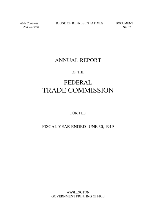 handle is hein.usccsset/usconset50859 and id is 1 raw text is: 





66th Congress
2nd. Session


HOUSE OF REPRESENTATIVES


DOCUMENT
   No. 751


     ANNUAL REPORT


           OF THE


        FEDERAL

TRADE COMMISSION





           FOR THE



FISCAL YEAR ENDED JUNE 30, 1919


      WASHINGTON
GOVERNMENT PRINTING OFFICE


