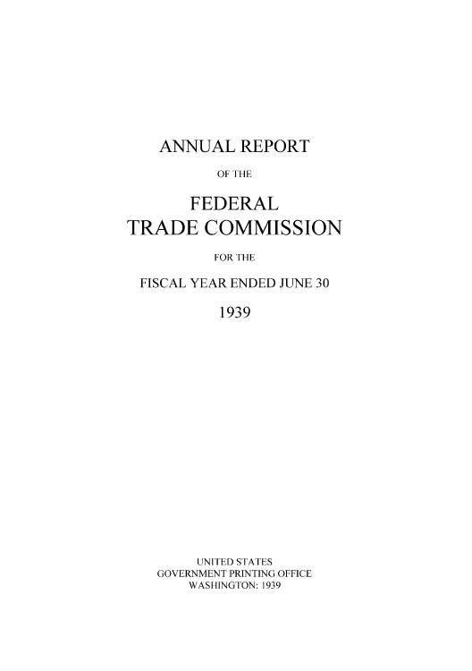 handle is hein.usccsset/usconset50871 and id is 1 raw text is: 










    ANNUAL REPORT

          OF THE

       FEDERAL

TRADE COMMISSION

          FOR THE

 FISCAL YEAR ENDED JUNE 30

           1939




















        UNITED STATES
    GOVERNMENT PRINTING OFFICE
       WASHINGTON: 1939



