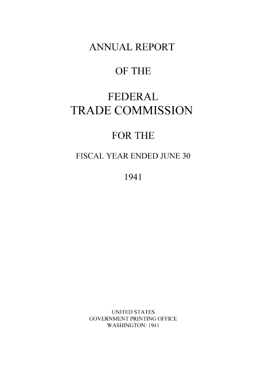 handle is hein.usccsset/usconset50873 and id is 1 raw text is: 



ANNUAL REPORT


         OF THE

       FEDERAL
TRADE COMMISSION

        FOR THE

 FISCAL YEAR ENDED JUNE 30

          1941












        UNITED STATES
    GOVERNMENT PRINTING OFFICE
       WASHINGTON: 1941


