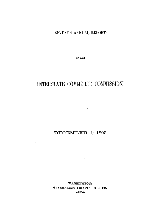 handle is hein.usccsset/usconset50883 and id is 1 raw text is: 







       SEVENTH ANNUAL REPORT






               OF TE







INTERSTATE COMMERCE COMMISSION


DECEMIBER     1, 1893.













      WASHINGTO:-
GOVERNMENT PRINTING OFFICE.
         1893.


