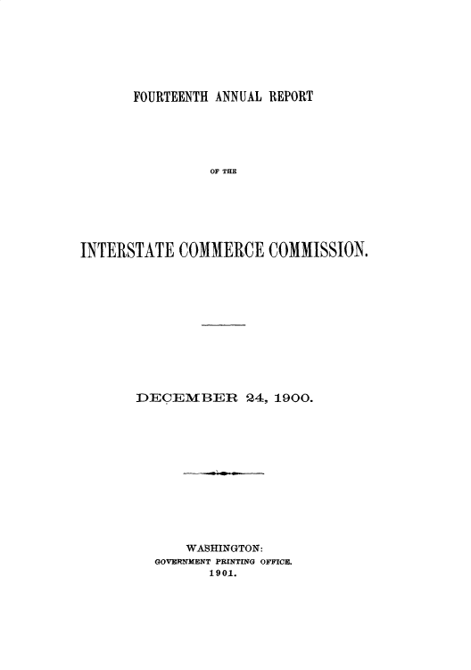 handle is hein.usccsset/usconset50889 and id is 1 raw text is: 







       FOURTEENTH ANNUAL REPORT





                OF THE







INTERSTATE COMMERCE COMMISSION.


DECEMBER 24, 1900.













      WASHINGTON:
  GOVERNIMENT PRINTING OFFICE.
         1901.


