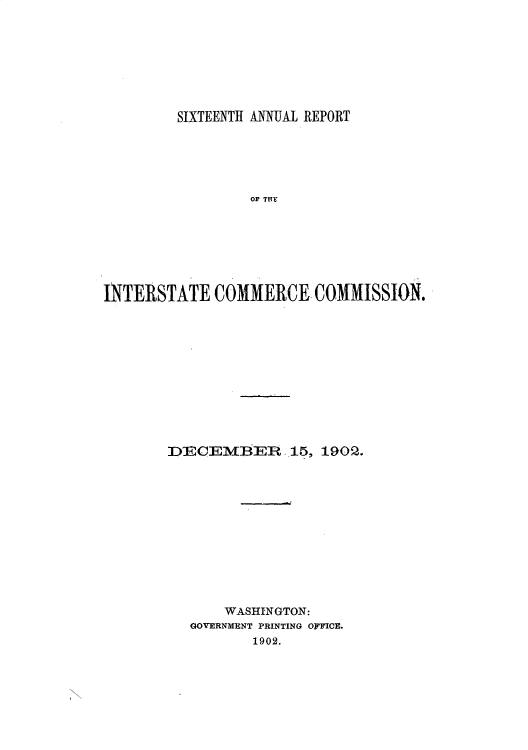 handle is hein.usccsset/usconset50891 and id is 1 raw text is: 








         SIXTEENTH ANNUAL REPORT






                 OF Tfr







INTERSTATE COMMERCE COMMISSION.


DECEMBER 15, 1902.












       WASHINGTON:
   GOVERNMENT PRINTING OFFICE.
          1902.


