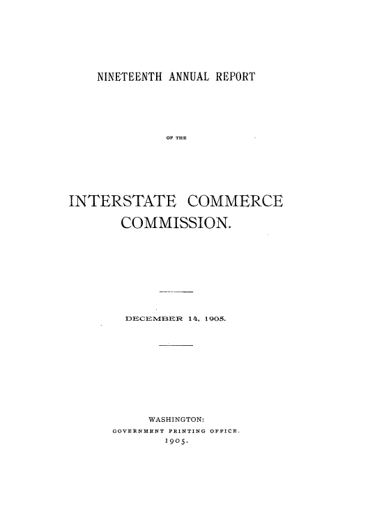 handle is hein.usccsset/usconset50893 and id is 1 raw text is: 








    NINETEENTH ANNUAL REPORT






              OF THE







INTERSTATE COMMERCE


COMMISSION.










  DECEMIBER 14, 1905.











     WASHINGTON:
GOVERNMENT PRINTING OFFICE.
        1905.


