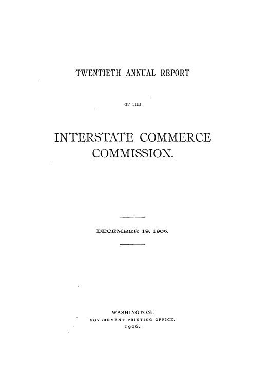 handle is hein.usccsset/usconset50894 and id is 1 raw text is: 












    TWENTIETH ANNUAL REPORT





             OF THE






INTERSTATE COMMERCE


COMMISSION.













DECEMBER 19, 1906.















    WASHINGTON:
GOVERNMENT PRINTING OFFICE.
       I 9o6.


