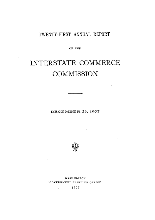 handle is hein.usccsset/usconset50895 and id is 1 raw text is: 









TWENTY-FIRST ANNUAL REPORT


             OF THE




INTERSTATE COMMERCE


       COMMISSION










       DECEMIBER 23, 1907









              'to









           WASHINGTON
      GOVERNMENT PRINTING OFFICE
              1907


