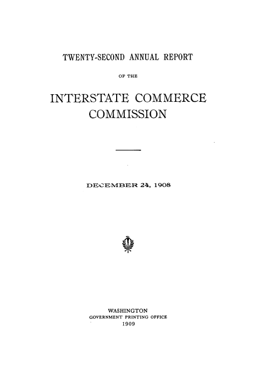 handle is hein.usccsset/usconset50896 and id is 1 raw text is: 







  TWENTY-SECOND ANNUAL REPORT


             OF THE



INTERSTATE COMMERCE


COMMISSION










DECEMBER 24, 1908



















    WASHINGTON
 GOVERNMENT PRINTING OFFICE
       1909


