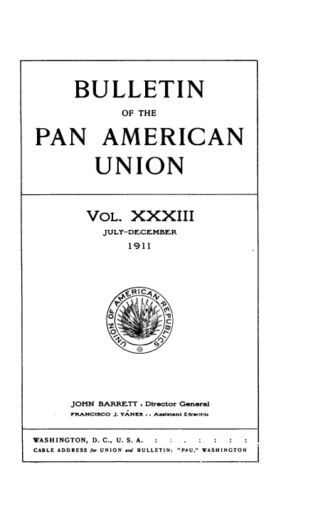 handle is hein.usccsset/usconset50913 and id is 1 raw text is: 








      BULLETIN

             OF THE


PAN AMERICAN


UNION


VOL. XXXIII
  JULY-DECEMBER
      1911


JOHN BARRETT , Director General
FR.NCIsCO J. YANES . . Aastatent EIre.-to


WASHINGTON, D. C., U. S. A.  :    ,  .
CABLE ADDRESS for UNION and BULLETIN: PAU, WASHINGTON


