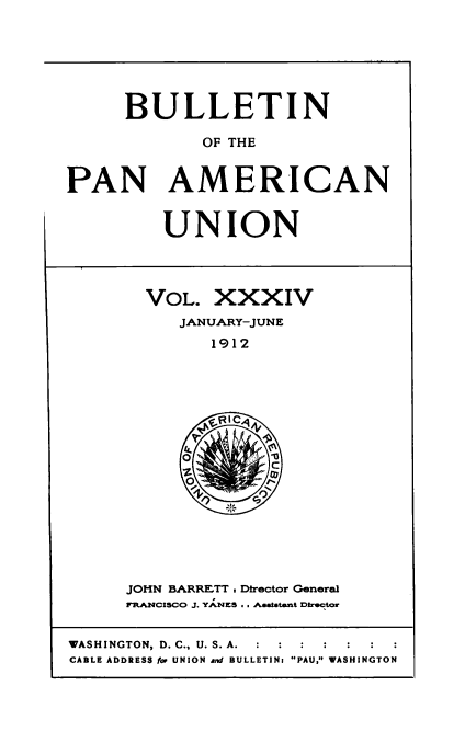 handle is hein.usccsset/usconset50914 and id is 1 raw text is: 






      BULLETIN

             OF THE


PAN AMERICAN


UNION


VOL. XXXIV
   JANUARY-JUNE
      1912


JOHN BARRETT , Director General
FRANs~lCISCJ4O J. YANES ,. , aalatant Director


WASHINGTON, D. C., U. S. A.  :  :  :
CABLE ADDRESS fop UNION and BULLETIN: PAU, WASHINGTON


