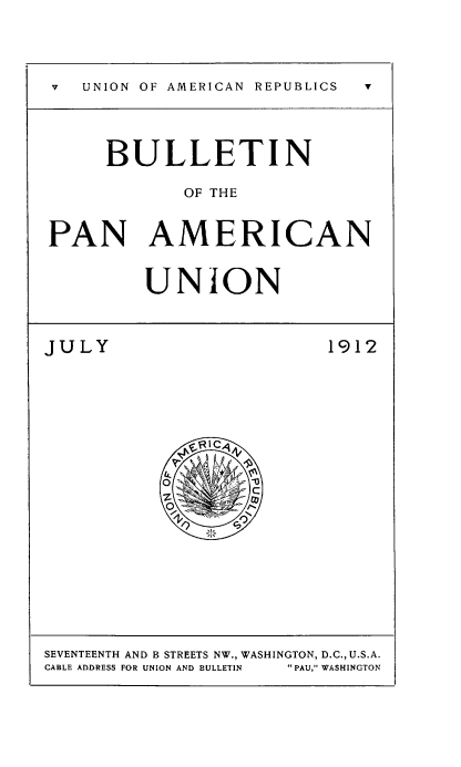 handle is hein.usccsset/usconset50915 and id is 1 raw text is: 



v  UNION OF AMERICAN  REPUBLICS  v



      BULLETIN

             OF THE


PAN AMERICAN


         UNION


JULY                      1912


SEVENTEENTH AND B STREETS NW., WASHINGTON, D.C., U.S.A.
CABLE ADDRESS FOR UNION AND BULLETIN   PAU, WASHINGTON


