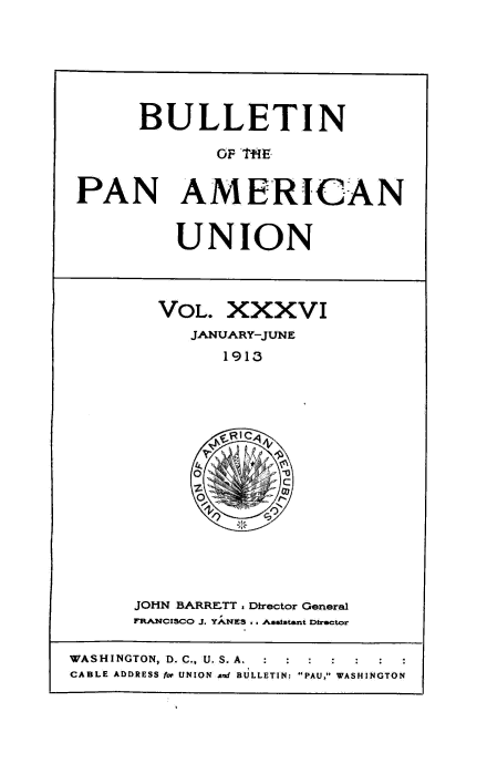 handle is hein.usccsset/usconset50916 and id is 1 raw text is: 






      BULLETIN

             OF T1E


PAN AMERICAN


UNION


VOL. XXXVI
   JANUARY-JUNE
      1913


JOHN BARRETT. Director General
RA.NCISCO J. YANES . . Aa astant Dtrector


WASHINGTON, D. C., U. S. A. :  :  :
CABLE ADDRESS for UNION and BULLETIN: PAU, WASHINGTON


