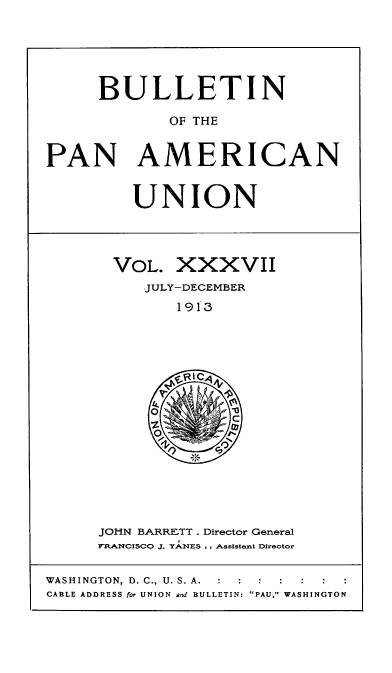 handle is hein.usccsset/usconset50917 and id is 1 raw text is: 





     BULLETIN

             OF THE


PAN AMERICAN


UNION


VOL. XXXVII
   JULY-DECEMBER
       1913


JOHN BARRE-TT . Director General
FRANCISCO J. YANES .. Assistent Director


WASHINGTON, D. C., U. S. A.   :
CABLE ADDRESS for UNION and BULLETIN: PAU, WASHINGTON


