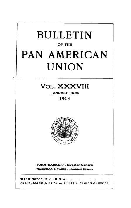 handle is hein.usccsset/usconset50918 and id is 1 raw text is: 








     BULLETIN

            OF THE


PAN AMERICAN


UNION


VOL. XXXVIII
    JANUARY-JUNE
       1914


JOHN BARRETT . Director General
mRACISCO J. T.ES .. Aaa~atant DWSoC4r


WASHINGTON, D. C., U. S. A.  :  :  :
CABLE ADDRESS for UNION And BULLETIN: PAU, WASHINGTON


