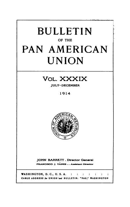 handle is hein.usccsset/usconset50919 and id is 1 raw text is: 







      BULLETIN

             OF THE


PAN AMERICAN


UNION


VOL. XXXIX
   JULY-DECEMBER

      1914


JOHN BARRETT . Director General
R.ANCISCO J. YAKS .. AMAaatant DMroctor


WASHINGTON, D. C., U. S. A.  :   :  :  :
CABLE ADDRESS for UNION land BULLETIN: PAU, WASHINGTON


