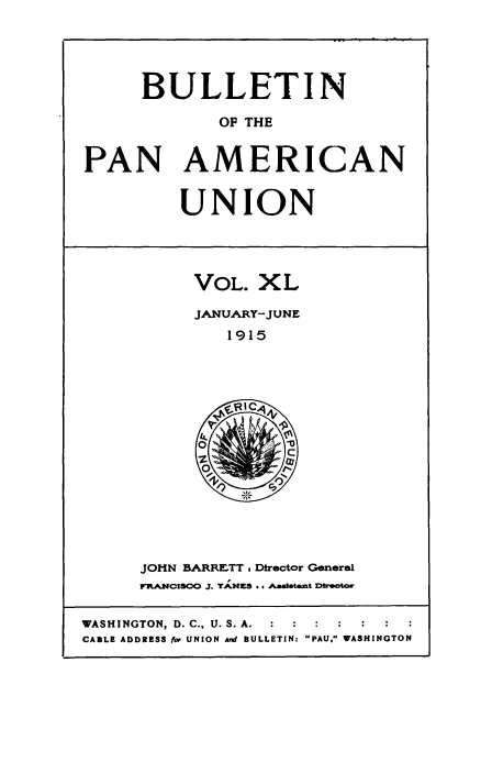 handle is hein.usccsset/usconset50920 and id is 1 raw text is: 




      BULLETIN

             OF THE


PAN AMERICAN


UNION


VOL. XL

JANUARY-JUNE
   1915


JOHN BARRETT . Director General
FRAMCISCO 3. YA,.NKS .. AA*amtant XDtrector


WASHINGTON, D. C., U. S. A.  :     :  :  :
CABLE ADDRESS for UNION and BULLETIN: PAU. WASHINGTON


