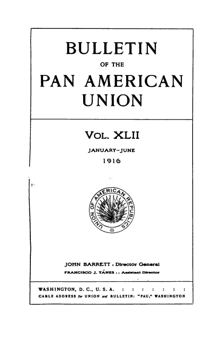 handle is hein.usccsset/usconset50922 and id is 1 raw text is: 






     BULLETIN

             OF THE


PAN AMERICAN


UNION


VOL. XLII

JANUARY-JUNE

    1916


JOHN BARRETT . Dtrector General
FrANCISCO J. YANKS .. JAaatatt Exbator


WASHINGTON, D. C., U. S.A. :  :  :
CABLE ADDRESS fo UNION an BULLETIN: PAU, WASHINGTON



