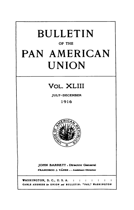 handle is hein.usccsset/usconset50923 and id is 1 raw text is: 







      BULLETIN

             OF THE


PAN AMERICAN


         UNION


VOL. XLIII

JULY-DECEMBER
     1916


JOHN BARRETT , Dtrector General
rRANCISCO J. TAX3ES .. Aaatent Dbeot


WASHINGTON, D. C., U. S. A.  :  :  :
CABLE ADDRESS for UNION and BULLETIN: PAU. WASHINGTON


