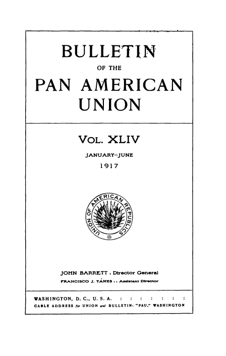 handle is hein.usccsset/usconset50924 and id is 1 raw text is: 






     BULLETIN

             OF THE


PAN AMERICAN


UNION


VOL. XLIV

JANUARY-JUNE
     1917


JOHN BARRETT. Director General
7pI-LANCISCO J. YANZS .. Aaatstant 0irec


WASHINGTON, D. C., U. S. A.  :   :  :
CABLE ADDRESS for UNION nd BULLETIN: PAU. WASHINGTON


