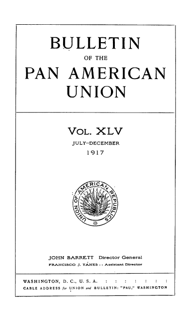 handle is hein.usccsset/usconset50925 and id is 1 raw text is: 






      BULLETIN

             OF THE


PAN AMERICAN


UNION


VOL. XLV
JULY-DECEMBER
    1917


JOHN BARRETT Director General
FRANCISCO J. YANES:; Asststamt Director


WASHINGTON, D. C., U. S. A.      . :
CABLE ADDRESS for UNION and BULLETIN: PAU, WASHINGTON


