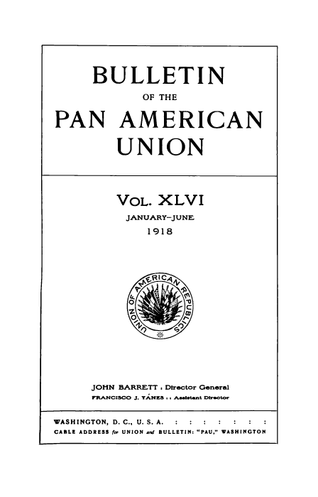 handle is hein.usccsset/usconset50926 and id is 1 raw text is: 







      BULLETIN

             OF THE


PAN AMERICAN


UNION


VOL. XLVI
JANUARY-JUNEF
     1918


JOHN BARRETT. Director General
FRANCISCO J. YANE-& s t Astaatant Dbiootor


WASHINGTON, D. C., U. S. A.  :  :  :
CABLE ADDRESS for UNION and BULLETIN: PAU, WASHINGTON


