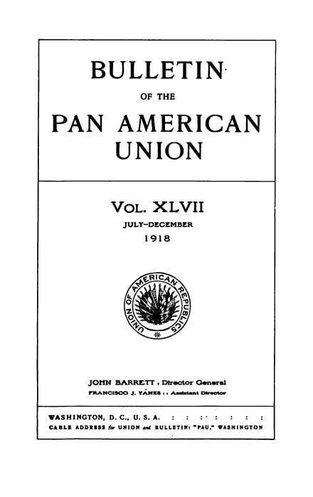 handle is hein.usccsset/usconset50927 and id is 1 raw text is: 






      BULLETIN

             OF THE


PAN AMERICAN


UNION


VOL. XLVII
  JULY-DECEMBER
     1918


JOHN BARRETT. Dtrector General
FrltCZSCXO J. YANK8s s Aaaltant Dheata


WASHINGTON, D. C., U. S. A.
CABLE ADDRESS for UNION and BULLETIN- PAU, WASHINGTON


