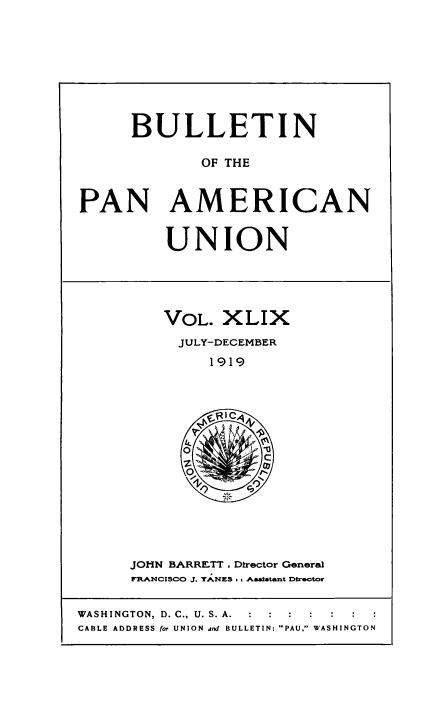 handle is hein.usccsset/usconset50929 and id is 1 raw text is: 








     BULLETIN

             OF THE


PAN AMERICAN


UNION


VOL. XLIX
  JULY-DECEMBER
     1919


JOHN BARRETT . Director General
FR ANCISCO J. yaNES , , Aaaitstat Director


WASHINGTON, D. C., U. S. A.
CABLE ADDRESS for UNION and BULLETIN: PAU, WASHINGTON



