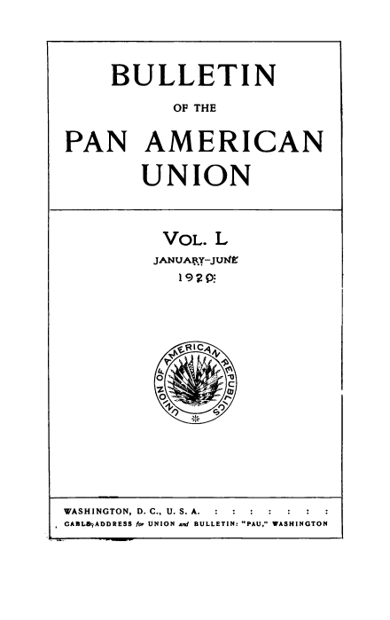 handle is hein.usccsset/usconset50930 and id is 1 raw text is: 



     BULLETIN
           OF THE

PAN AMERICAN

        UNION


          VOL. L
          JANUA RY-JUMEe


WASHINGTON, D. C., U. S. A.  :    :  :
GA3LB-ADDRESS f- UNION and BULLETIN: PAU, WASHINGTON


