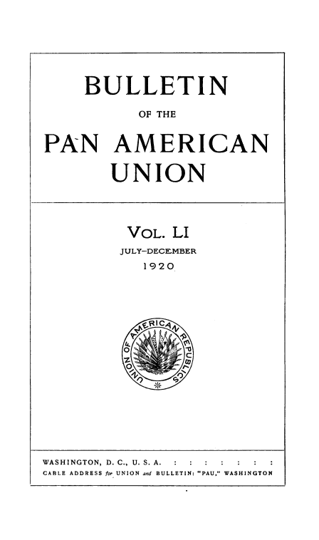 handle is hein.usccsset/usconset50931 and id is 1 raw text is: 







     BULLETIN

           OF THE


PAN AMERICAN


        UNION




          VOL. LI
          JULY-DECEMBER
            1920


WASHINGTON, D. C., U. S. A.  :  :  :
CABLE ADDRESS for UNION and BULLETIN: PAU, WASHINGTON


