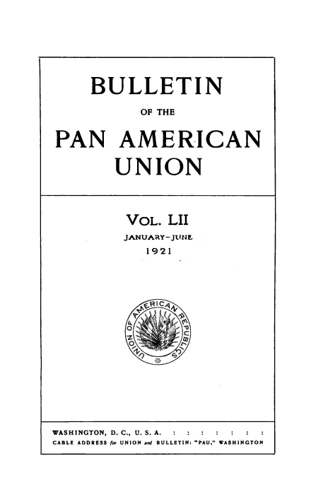 handle is hein.usccsset/usconset50932 and id is 1 raw text is: 








    BULLETIN

           OF THE


PAN AMERICAN


       UNION




         VOL. LII
         JANUARY-JUNE
           1921


WASHINGTON, D. C., U. S. A.  :  :  :
CABLE ADDRESS for UNION and BULLETIN: PAU. WASHINGTON



