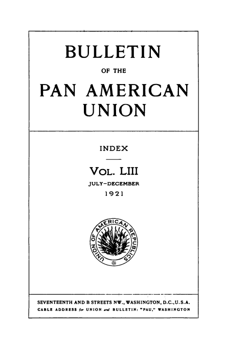handle is hein.usccsset/usconset50933 and id is 1 raw text is: 






     BULLETIN

            OF THE


PAN AMERICAN


UNION


  INDEX


VOL. LIII
JULY-DECEMBER
   1921


SEVENTEENTH AND B STREETS NW., WASHINGTON, D.C.,U. S.A.
CABLE ADDRESS for UNION and BULLETIN: PAU, WASHINGTON


