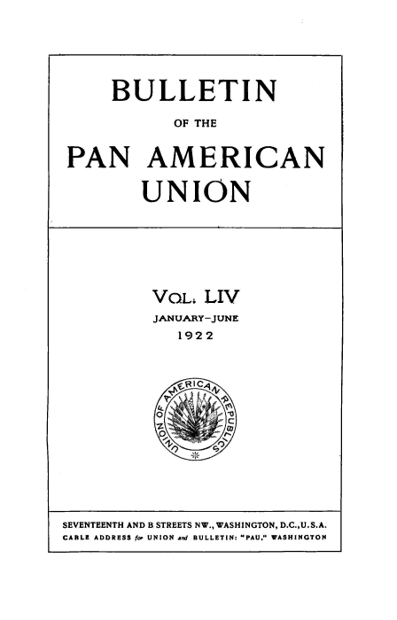 handle is hein.usccsset/usconset50934 and id is 1 raw text is: 






     BULLETIN

            OF THE


PAN AMERICAN


UNION


VOL; LIV
JANUARY-JUNE
   1922


SEVENTEENTH AND B STREETS NW., WASHINGTON, D.C.,U.S.A.
CABLE ADDRESS foe UNION and BULLETIN: PAU, WASHINGTON


