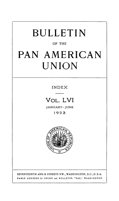 handle is hein.usccsset/usconset50936 and id is 1 raw text is: 







     BULLETIN

            OF THE


PAN AMERICAN


UNION


  INDEX


VOL. LVI
JANUARY-JUNE
   1923


SEVENTEENTH AND B STREETS NW., WASHINGTON, D.C., U.S.A.
CABLE ADDRESS for UNION and BULLETIN. PAU, WASHINGTON


