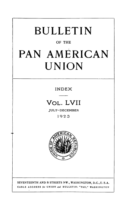 handle is hein.usccsset/usconset50937 and id is 1 raw text is: 






     BULLETIN

            OF THE


PAN AMERICAN


UNION


   INDEX


VOL. LVII
JULY-DECEMBER
    1923


SEVENTEENTH AND B STREETS NW., WASHINGTON, D.C.,U. S.A.
CABLE ADDRESS for UNION and BULLETIN: PAU, WASHINGTON


