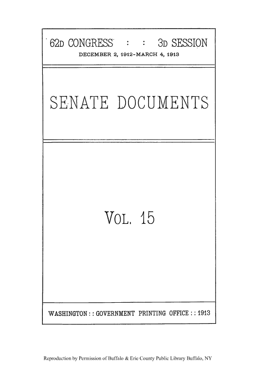 handle is hein.usccsset/usconset50938 and id is 1 raw text is: 


62D CONGRESS'       :   :   3D SESSION
       DECEMBER 2, 1912-MARCH 4, 1913


SE-NATE DOCUMENTS


VOL. 15


Reproduction by Permission of Buffalo & Erie County Public Library Buffalo, NY


WASHINGTON: : GOVERNMENT PRINTING OFFICE : 1913


