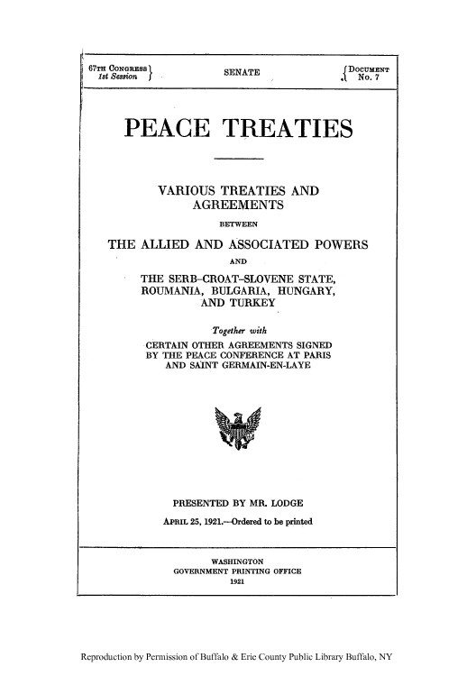 handle is hein.usccsset/usconset50939 and id is 1 raw text is: 




67TH CONGRESS }NT                         DOCUMENT
  1st ession                                oSENATE o




      PEACE TREATIES





           VARIOUS TREATIES AND
                 AGREEMENTS

                     BETWEEN

   THE ALLIED AND ASSOCIATED POWERS
                       AND


THE SERB-CROAT-SLOVENE STATE,
ROUMANIA, BULGARIA, HUNGARY,
          AND TURKEY


            Together with
-CERTAIN OTHER AGREEMENTS SIGNED
BY THE PEACE CONFERENCE AT PARIS
    AND SAINT GERMAIN-EN-LAYE


  PRESENTED BY MR. LODGE
APRIL 25, 1921.-Ordered to be printed



        WASHINGTON
  GOVERNMENT PRINTING OFFICE
           1921


Reproduction by Permission of Buffalo & Erie County Public Library Buffalo, NY


