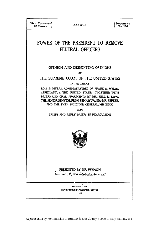 handle is hein.usccsset/usconset50940 and id is 1 raw text is: 





69TH CONGRESS           SENATE                 DOCUMENT
  Rd Session I          SEATI No. 174





    POWER OF THE PRESIDENT TO REMOVE

                FEDERAL OFFICERS




          OPINION AND DISSENTING OPINIONS
                          OF
     THE SUPREME COURT OF THE UNITED STATES
                      IN THE CASE OF
      LOIS P. MYERS, ADMINISTRATRIX OF FRANK S. MYERS,
      APPELLANT, v. THE UNITED STATES, TOGETHER WITH
      BRIEFS AND ORAL ARGUMENTS BY MR. WILL R. KING,
      THE SENIOR SENATOR FROM PENNSYLVANIA; MR. PEPPER,
         AND THE THEN SOLICITOR GENERAL, MR. BECK
                          ALSO
          BRIEFS AND REPLY BRIEFS IN REARGUMENT


   PRESENTED BY MR. SWANSON
DECEMBER. 13, 126.-Ordert dto L 'orintecd


      wAs.HiNU70N
GOVERNMVENT PRINTING OFFICE
         1926


Reproduction by Permmission of Buffalo & Erie County Public Library Buffalo, NY



