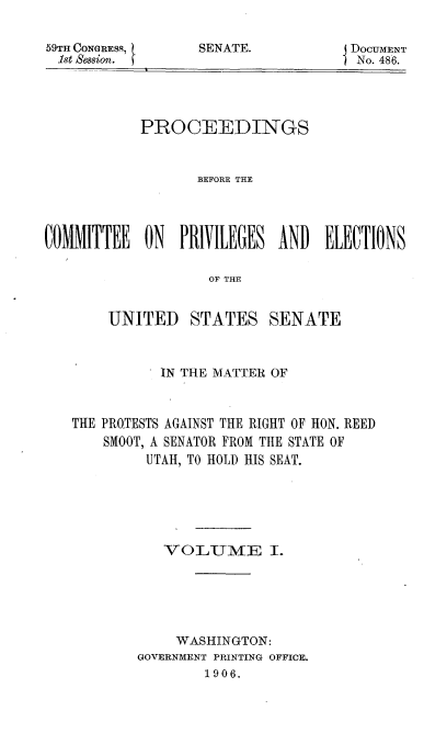 handle is hein.usccsset/usconset50941 and id is 1 raw text is: 

59TIFH CONGRESS,
1st Session. t


SENATE.           DOCUMENT
                  INo. 486.


            PROCEEDINGS


                   BEFORE THE



COMMITTEE ON PRIVILEGES AND ELECTIONS

                    OF THE


UNITED


STATES SENATE


           IN THE MATTER OF


THE PROTESTS AGAINST THE RIGHT OF HON. REED
    SMOOT, A SENATOR FROM THE STATE OF
         UTAH, TO HOLD HIS SEAT.





           VO-LTM     E I.





             WASHINGTON:
        GOVERNMENT PRINTING OFFICE.
                1906.


