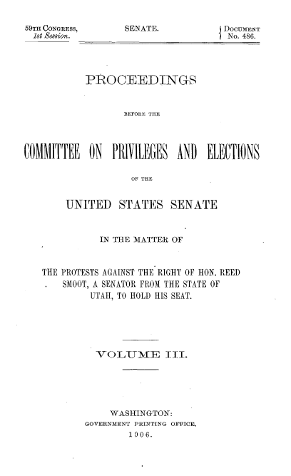 handle is hein.usccsset/usconset50943 and id is 1 raw text is: 

59TH CONGRESS,
1st SeSSion.


SENATE.           DOCUMENT
                  I No. 486.


           PROCEEDINGS


                  BEFORE THE




OMMITTEE    ON  PRIVILEGES AND   ELECTIONS

                   OF THE


        UNITED   STATES SENATE



              IN THE MATTER OF



   THE PROTESTS AGAINST THE RIGHT OF HON. REED
       SMOOT, A SENATOR FROM THE STATE OF
            UTAH, TO HOLD HIS SEAT.






            VOLUME II.






               WASHINGTON:
           GOVERNMENT PRINTING OFFICE.
                   1906.


